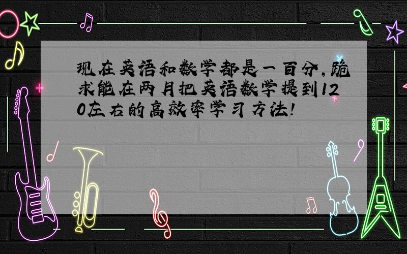 现在英语和数学都是一百分,跪求能在两月把英语数学提到120左右的高效率学习方法!