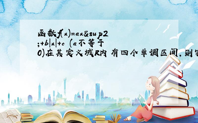 函数f(x)=ax²＋b|x|＋c (a不等于0)在其定义域R内有四个单调区间,则实数a,b,c满足?