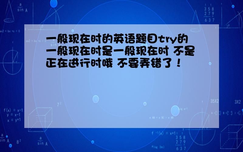 一般现在时的英语题目try的一般现在时是一般现在时 不是正在进行时哦 不要弄错了！