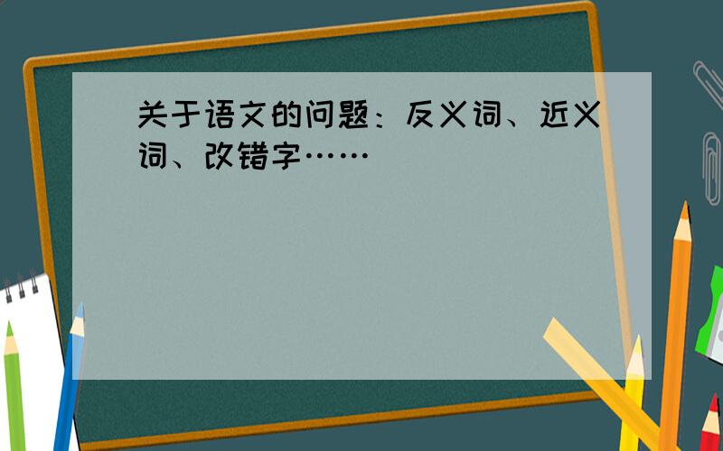 关于语文的问题：反义词、近义词、改错字……