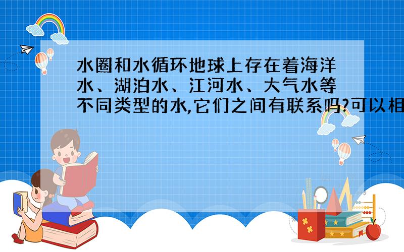 水圈和水循环地球上存在着海洋水、湖泊水、江河水、大气水等不同类型的水,它们之间有联系吗?可以相互转化吗?