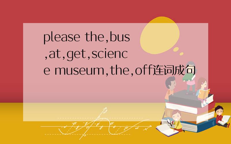 please the,bus,at,get,science museum,the,off连词成句