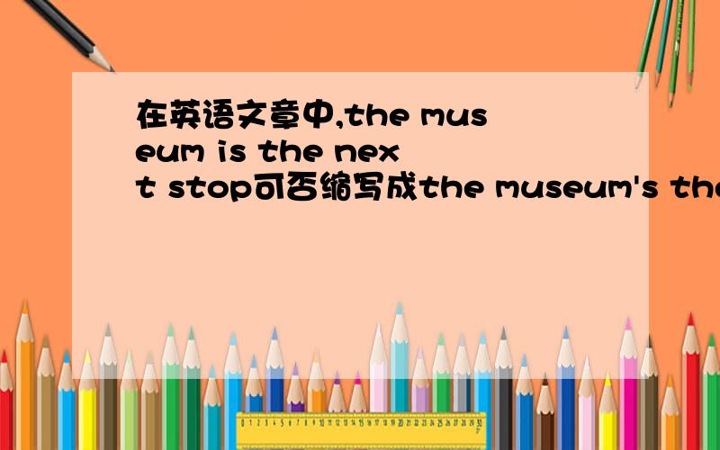 在英语文章中,the museum is the next stop可否缩写成the museum's the next