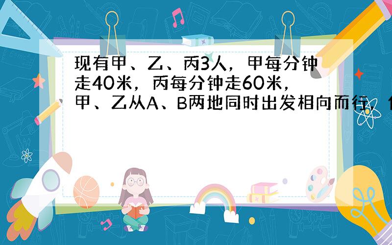 现有甲、乙、丙3人，甲每分钟走40米，丙每分钟走60米，甲、乙从A、B两地同时出发相向而行，他们出发15分钟后，丙从B地