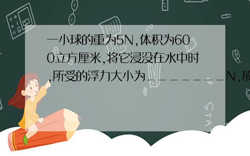 一小球的重为5N,体积为600立方厘米,将它浸没在水中时,所受的浮力大小为_______N,放开手后,小球将______