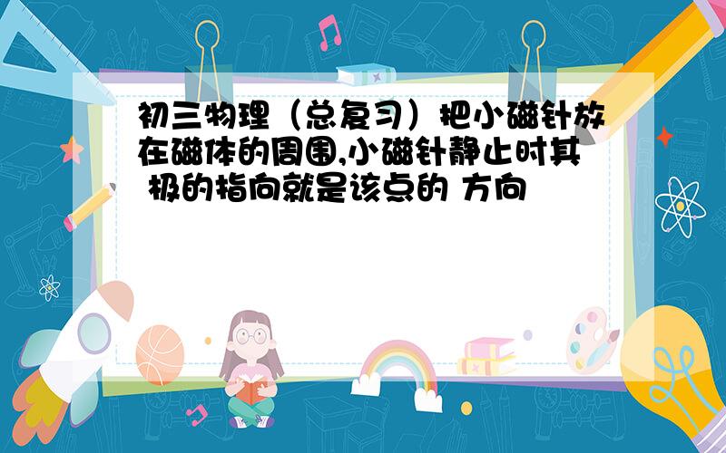 初三物理（总复习）把小磁针放在磁体的周围,小磁针静止时其 极的指向就是该点的 方向