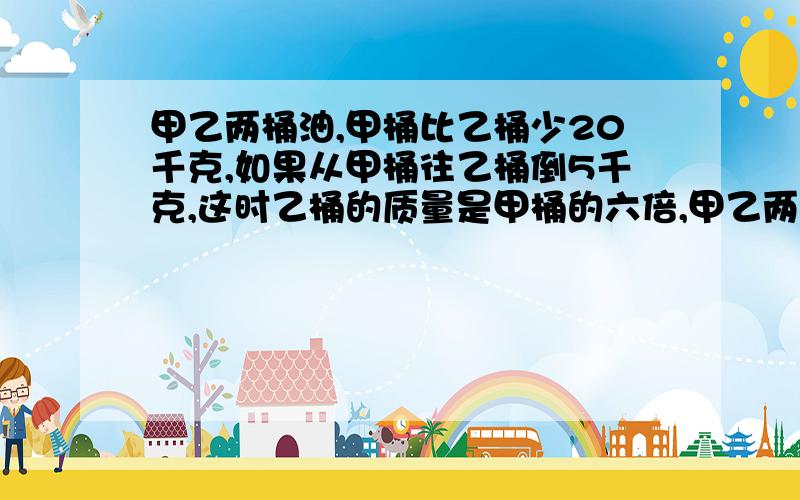 甲乙两桶油,甲桶比乙桶少20千克,如果从甲桶往乙桶倒5千克,这时乙桶的质量是甲桶的六倍,甲乙两桶现在各