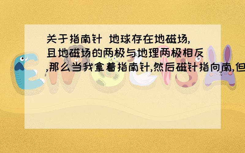 关于指南针 地球存在地磁场,且地磁场的两极与地理两极相反,那么当我拿着指南针,然后磁针指向南,但其实这是地理北极而不是南