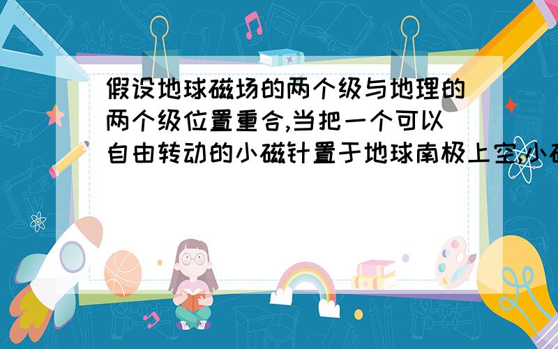 假设地球磁场的两个级与地理的两个级位置重合,当把一个可以自由转动的小磁针置于地球南极上空,小磁针S级的指向是 答案是向下