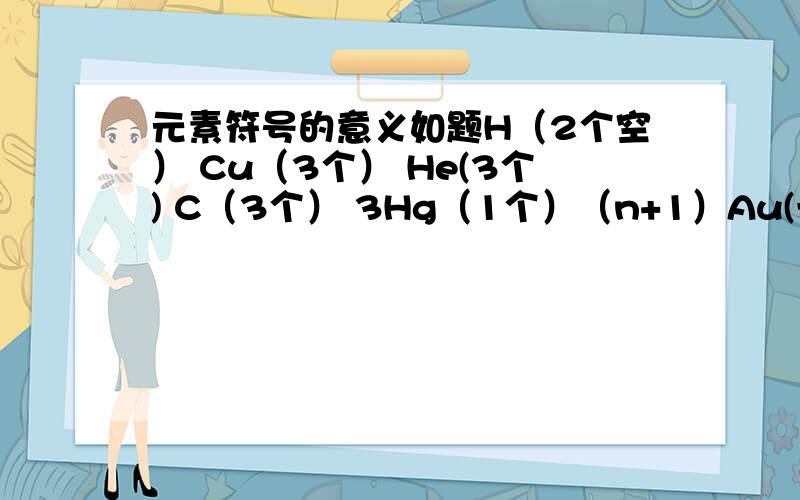 元素符号的意义如题H（2个空） Cu（3个） He(3个) C（3个） 3Hg（1个）（n+1）Au(一个)