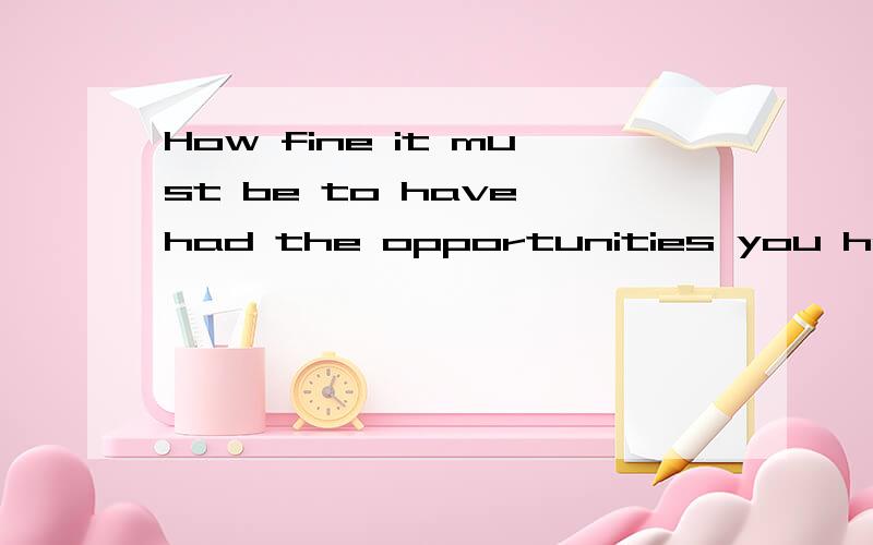 How fine it must be to have had the opportunities you have h