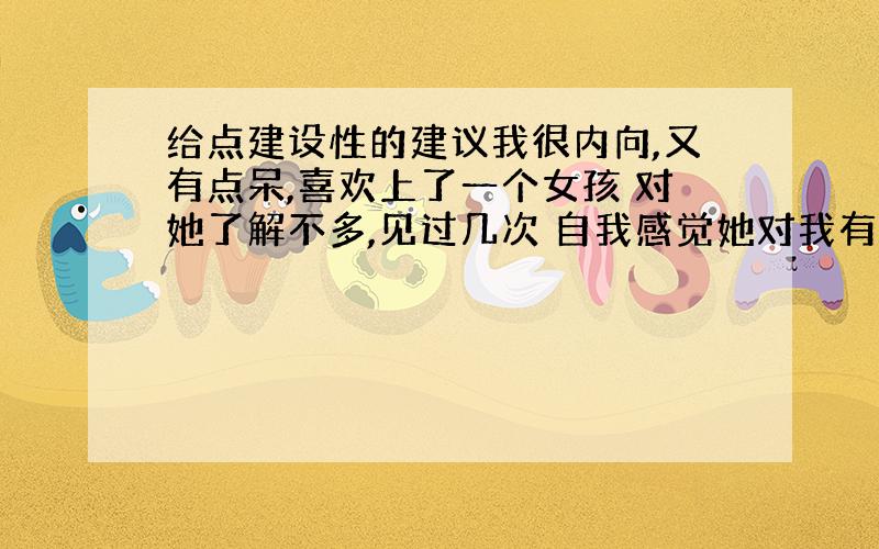 给点建设性的建议我很内向,又有点呆,喜欢上了一个女孩 对她了解不多,见过几次 自我感觉她对我有好感,她知道我是喜欢她的,