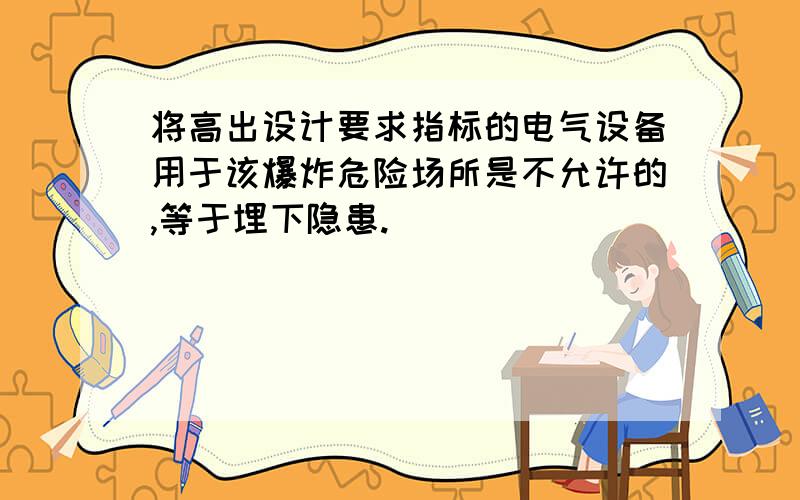 将高出设计要求指标的电气设备用于该爆炸危险场所是不允许的,等于埋下隐患.