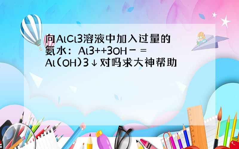 向AlCl3溶液中加入过量的氨水：Al3++3OH－＝ Al(OH)3↓对吗求大神帮助