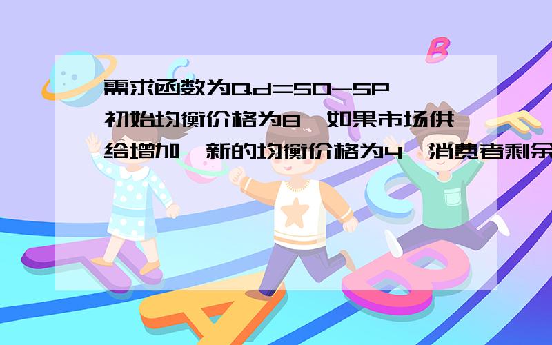 需求函数为Qd=50-5P,初始均衡价格为8,如果市场供给增加,新的均衡价格为4,消费者剩余增加了多少