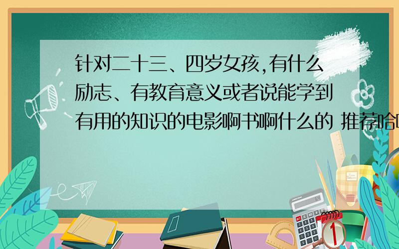 针对二十三、四岁女孩,有什么励志、有教育意义或者说能学到有用的知识的电影啊书啊什么的 推荐哈啊