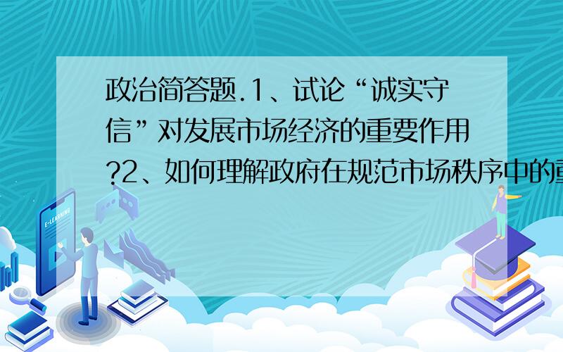 政治简答题.1、试论“诚实守信”对发展市场经济的重要作用?2、如何理解政府在规范市场秩序中的重要作用