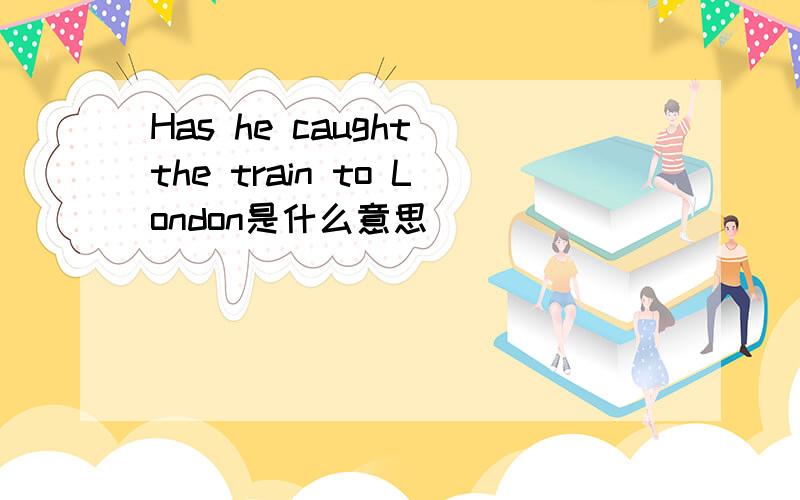 Has he caught the train to London是什么意思