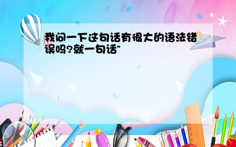 我问一下这句话有很大的语法错误吗?就一句话~