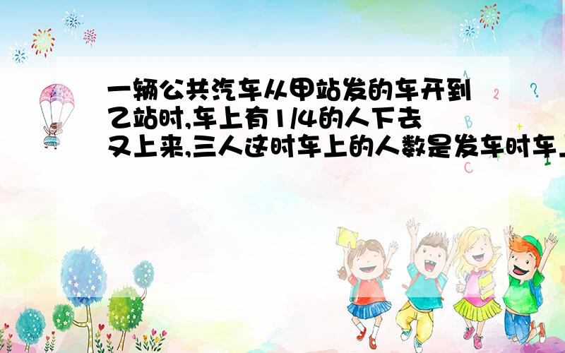 一辆公共汽车从甲站发的车开到乙站时,车上有1/4的人下去又上来,三人这时车上的人数是发车时车上的人数的80%,坐辆公共汽