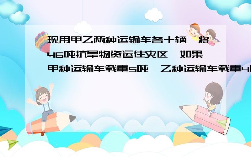 现用甲乙两种运输车各十辆,将46吨抗旱物资运往灾区,如果甲种运输车载重5吨,乙种运输车载重4吨,那么甲