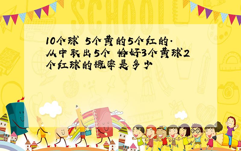 10个球 5个黄的5个红的.从中取出5个 恰好3个黄球2个红球的概率是多少