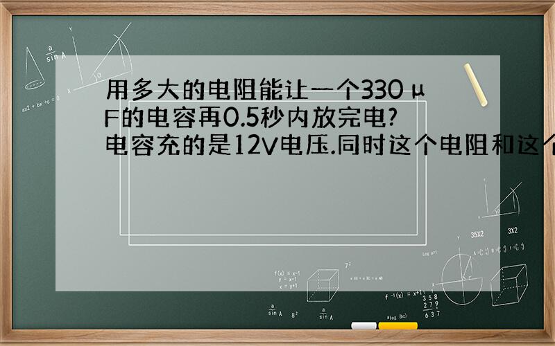 用多大的电阻能让一个330μF的电容再0.5秒内放完电?电容充的是12V电压.同时这个电阻和这个电容串接到一个390Ω1