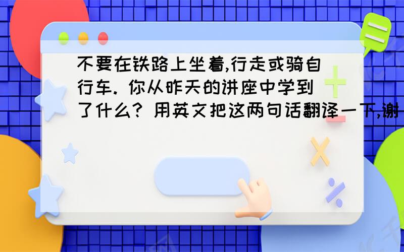 不要在铁路上坐着,行走或骑自行车. 你从昨天的讲座中学到了什么? 用英文把这两句话翻译一下,谢