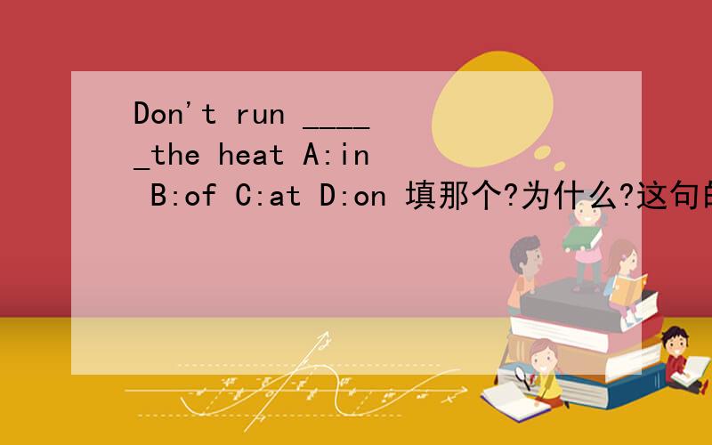 Don't run _____the heat A:in B:of C:at D:on 填那个?为什么?这句的翻译是什么