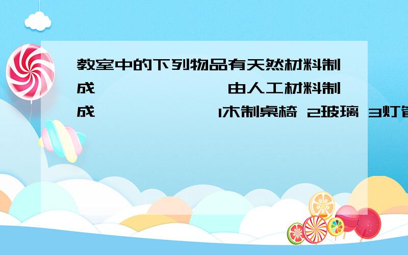 教室中的下列物品有天然材料制成——————,由人工材料制成—————— 1木制桌椅 2玻璃 3灯管