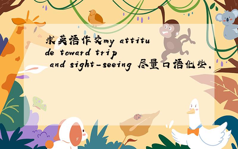 求英语作文my attitude toward trip and sight-seeing 尽量口语化些,