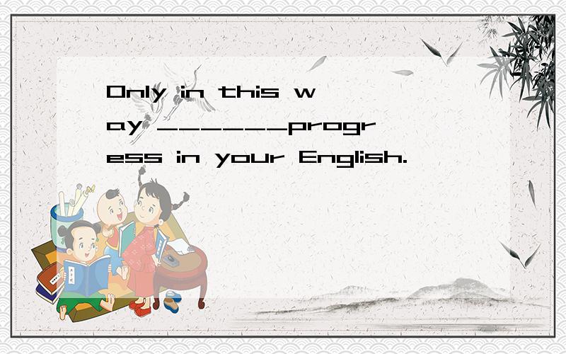 Only in this way ______progress in your English.