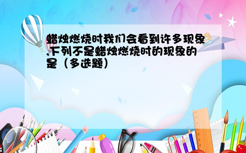 蜡烛燃烧时我们会看到许多现象,下列不是蜡烛燃烧时的现象的是（多选题）