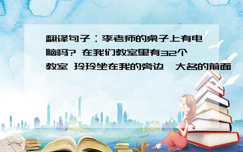 翻译句子：李老师的桌子上有电脑吗? 在我们教室里有32个教室 玲玲坐在我的旁边,大名的前面