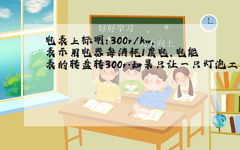 电表上标明：300r/kw,表示用电器每消耗1度电,电能表的转盘转300r.如果只让一只灯泡工作,这只表的转盘在3min