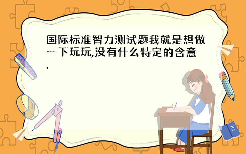 国际标准智力测试题我就是想做一下玩玩,没有什么特定的含意.