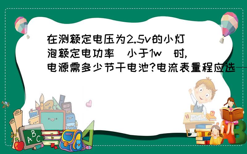 在测额定电压为2.5v的小灯泡额定电功率（小于1w）时,电源需多少节干电池?电流表量程应选——,电压表量程应选_?