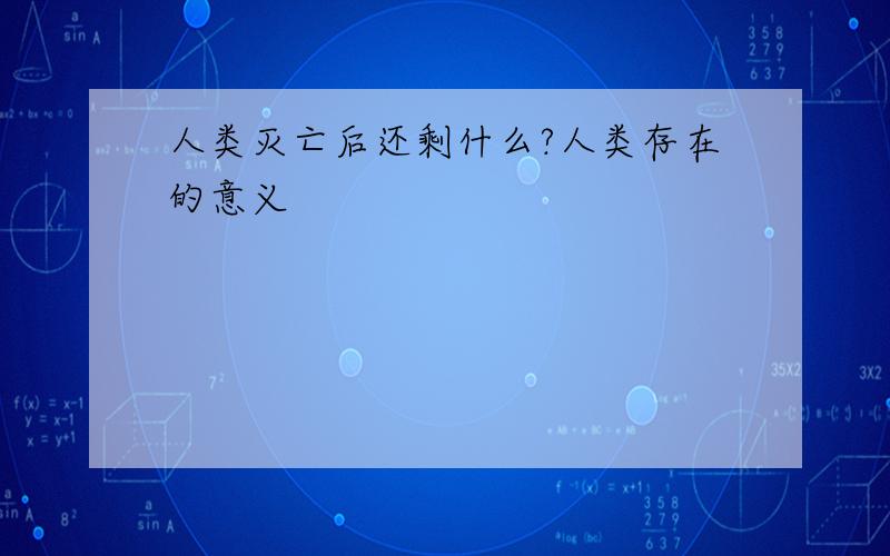 人类灭亡后还剩什么?人类存在的意义