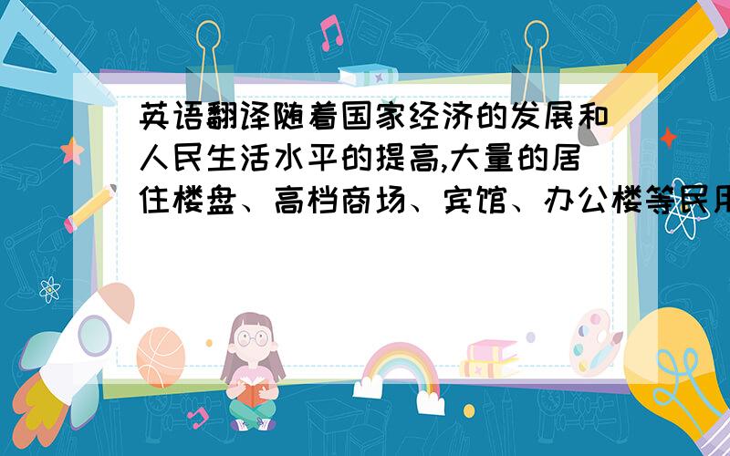 英语翻译随着国家经济的发展和人民生活水平的提高,大量的居住楼盘、高档商场、宾馆、办公楼等民用建筑在城市中拔地而起,使城市