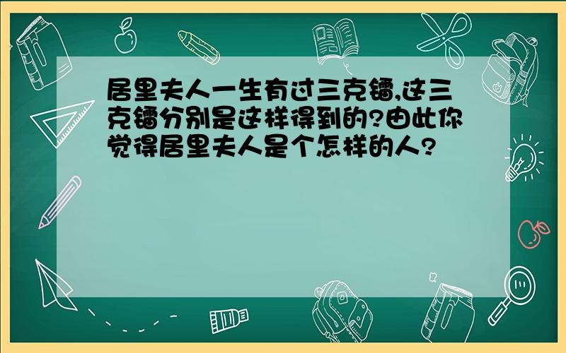 居里夫人一生有过三克镭,这三克镭分别是这样得到的?由此你觉得居里夫人是个怎样的人?