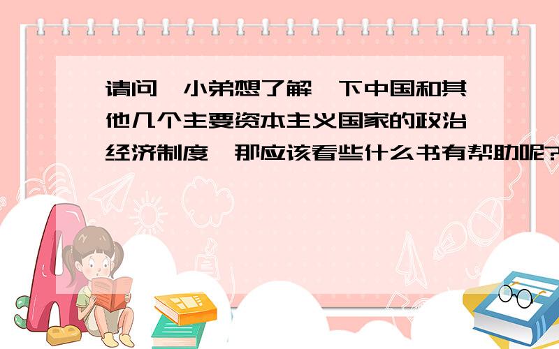 请问,小弟想了解一下中国和其他几个主要资本主义国家的政治经济制度,那应该看些什么书有帮助呢?