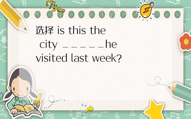 选择 is this the city _____he visited last week?