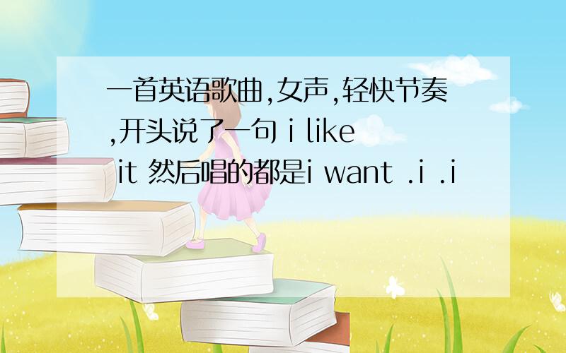 一首英语歌曲,女声,轻快节奏,开头说了一句 i like it 然后唱的都是i want .i .i