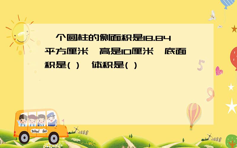 一个圆柱的侧面积是18.84平方厘米,高是10厘米,底面积是( ),体积是( )