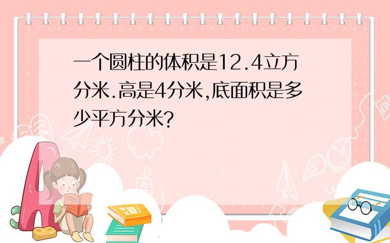 一个圆柱的体积是12.4立方分米.高是4分米,底面积是多少平方分米?