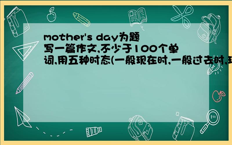 mother's day为题写一篇作文,不少于100个单词,用五种时态(一般现在时,一般过去时,现在进行时,过去进行