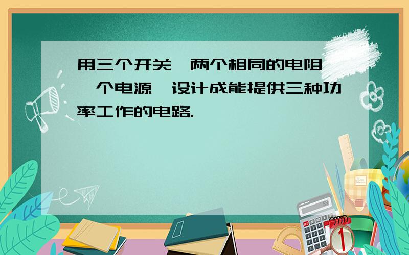 用三个开关,两个相同的电阻,一个电源,设计成能提供三种功率工作的电路.