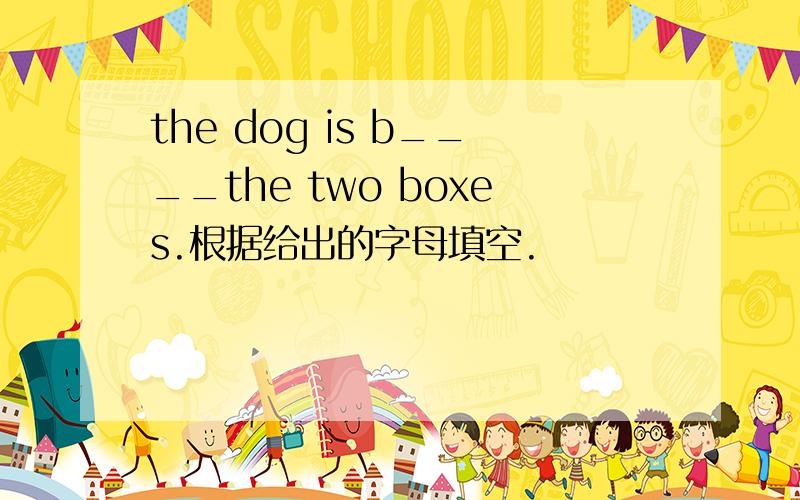 the dog is b____the two boxes.根据给出的字母填空.