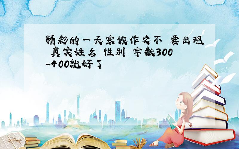 精彩的一天寒假作文不 要出现 真实姓名 性别 字数300~400就好了