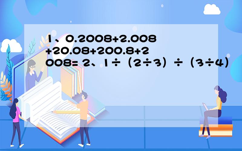 1、0.2008+2.008+20.08+200.8+2008= 2、1÷（2÷3）÷（3÷4）